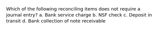 Which of the following reconciling items does not require a journal entry? a. Bank service charge b. NSF check c. Deposit in transit d. Bank collection of note receivable