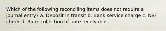 Which of the following reconciling items does not require a journal​ entry? a. Deposit in transit b. Bank service charge c. NSF check d. Bank collection of note receivable