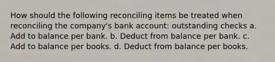 How should the following reconciling items be treated when reconciling the company's bank account: outstanding checks a. Add to balance per bank. b. Deduct from balance per bank. c. Add to balance per books. d. Deduct from balance per books.