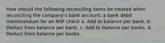 How should the following reconciling items be treated when reconciling the company's bank account: a bank debit memorandum for an NSF check a. Add to balance per bank. b. Deduct from balance per bank. c. Add to balance per books. d. Deduct from balance per books.