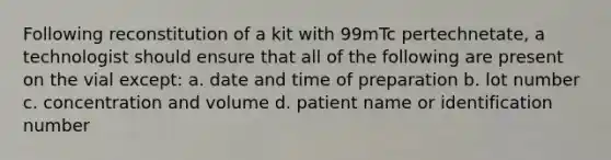 Following reconstitution of a kit with 99mTc pertechnetate, a technologist should ensure that all of the following are present on the vial except: a. date and time of preparation b. lot number c. concentration and volume d. patient name or identification number