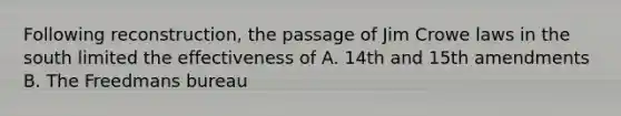 Following reconstruction, the passage of Jim Crowe laws in the south limited the effectiveness of A. 14th and 15th amendments B. The Freedmans bureau