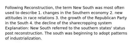 Following Reconstruction, the term New South was most often used to describe 1. changes in the Southern economy 2. new attitudes in race relations 3. the growth of the Republican Party in the South 4. the decline of the sharecropping system Explanation: New South referred to the southern states' status post reconstruction. The south was beginning to adopt patterns of industrialization.