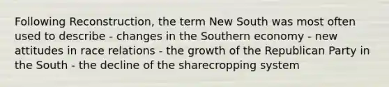 Following Reconstruction, the term New South was most often used to describe - changes in the Southern economy - new attitudes in race relations - the growth of the Republican Party in the South - the decline of the sharecropping system