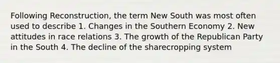 Following Reconstruction, the term New South was most often used to describe 1. Changes in the Southern Economy 2. New attitudes in race relations 3. The growth of the Republican Party in the South 4. The decline of the sharecropping system