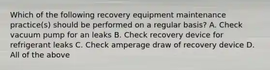 Which of the following recovery equipment maintenance practice(s) should be performed on a regular basis? A. Check vacuum pump for an leaks B. Check recovery device for refrigerant leaks C. Check amperage draw of recovery device D. All of the above