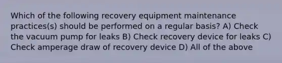 Which of the following recovery equipment maintenance practices(s) should be performed on a regular basis? A) Check the vacuum pump for leaks B) Check recovery device for leaks C) Check amperage draw of recovery device D) All of the above