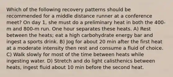 Which of the following recovery patterns should be recommended for a middle distance runner at a conference meet? On day 1, she must do a preliminary heat in both the 400-m and 800-m run. One hour separates these heats. A) Rest between the heats; eat a high carbohydrate energy bar and ingest a sports drink. B) Jog for about 20 min after the first heat at a moderate intensity then rest and consume a fluid of choice. C) Walk slowly for most of the time between heats while ingesting water. D) Stretch and do light calisthenics between heats, ingest fluid about 10 min before the second heat.