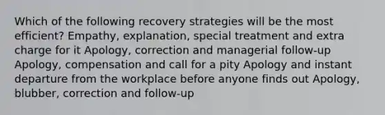 Which of the following recovery strategies will be the most efficient? Empathy, explanation, special treatment and extra charge for it Apology, correction and managerial follow-up Apology, compensation and call for a pity Apology and instant departure from the workplace before anyone finds out Apology, blubber, correction and follow-up