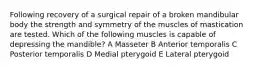 Following recovery of a surgical repair of a broken mandibular body the strength and symmetry of the muscles of mastication are tested. Which of the following muscles is capable of depressing the mandible? A Masseter B Anterior temporalis C Posterior temporalis D Medial pterygoid E Lateral pterygoid