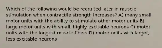 Which of the following would be recruited later in muscle stimulation when contractile strength increases? A) many small motor units with the ability to stimulate other motor units B) large motor units with small, highly excitable neurons C) motor units with the longest muscle fibers D) motor units with larger, less excitable neurons