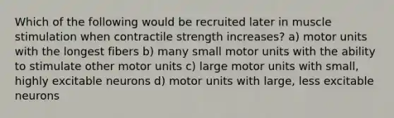 Which of the following would be recruited later in muscle stimulation when contractile strength increases? a) motor units with the longest fibers b) many small motor units with the ability to stimulate other motor units c) large motor units with small, highly excitable neurons d) motor units with large, less excitable neurons