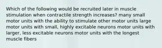 Which of the following would be recruited later in muscle stimulation when contractile strength increases? many small motor units with the ability to stimulate other motor units large motor units with small, highly excitable neurons motor units with larger, less excitable neurons motor units with the longest muscle fibers