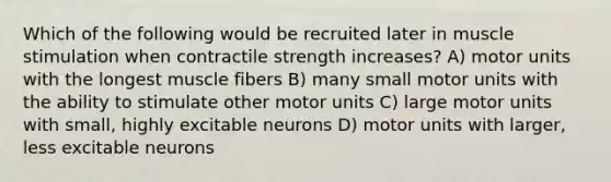 Which of the following would be recruited later in muscle stimulation when contractile strength increases? A) motor units with the longest muscle fibers B) many small motor units with the ability to stimulate other motor units C) large motor units with small, highly excitable neurons D) motor units with larger, less excitable neurons