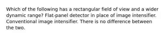 Which of the following has a rectangular field of view and a wider dynamic range? Flat-panel detector in place of image intensifier. Conventional image intensifier. There is no difference between the two.