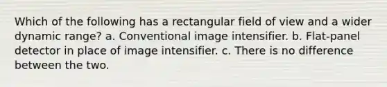 Which of the following has a rectangular field of view and a wider dynamic range? a. Conventional image intensifier. b. Flat-panel detector in place of image intensifier. c. There is no difference between the two.