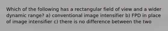 Which of the following has a rectangular field of view and a wider dynamic range? a) conventional image intensifier b) FPD in place of image intensifier c) there is no difference between the two