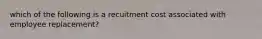 which of the following is a recuitment cost associated with employee replacement?