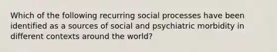 Which of the following recurring social processes have been identified as a sources of social and psychiatric morbidity in different contexts around the world?