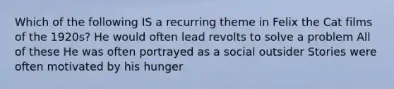 Which of the following IS a recurring theme in Felix the Cat films of the 1920s? He would often lead revolts to solve a problem All of these He was often portrayed as a social outsider Stories were often motivated by his hunger