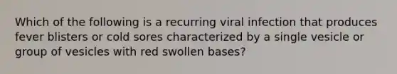 Which of the following is a recurring viral infection that produces fever blisters or cold sores characterized by a single vesicle or group of vesicles with red swollen bases?