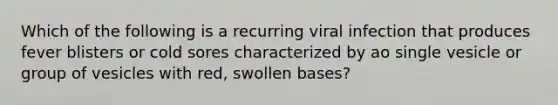 Which of the following is a recurring viral infection that produces fever blisters or cold sores characterized by ao single vesicle or group of vesicles with red, swollen bases?