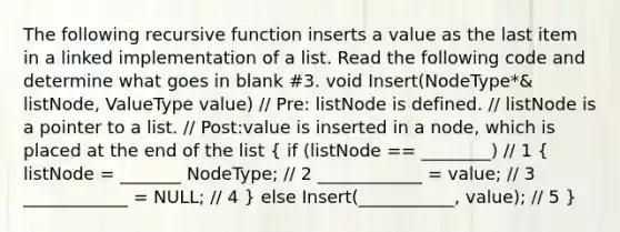 The following recursive function inserts a value as the last item in a linked implementation of a list. Read the following code and determine what goes in blank #3. void Insert(NodeType*& listNode, ValueType value) // Pre: listNode is defined. // listNode is a pointer to a list. // Post:value is inserted in a node, which is placed at the end of the list ( if (listNode == ________) // 1 { listNode = _______ NodeType; // 2 ____________ = value; // 3 ____________ = NULL; // 4 ) else Insert(___________, value); // 5 }