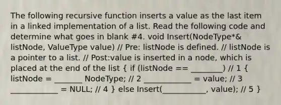 The following recursive function inserts a value as the last item in a linked implementation of a list. Read the following code and determine what goes in blank #4. void Insert(NodeType*& listNode, ValueType value) // Pre: listNode is defined. // listNode is a pointer to a list. // Post:value is inserted in a node, which is placed at the end of the list ( if (listNode == ________) // 1 { listNode = _______ NodeType; // 2 ____________ = value; // 3 ____________ = NULL; // 4 ) else Insert(___________, value); // 5 }