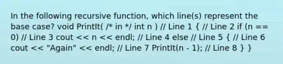 In the following recursive function, which line(s) represent the base case? void PrintIt( /* in */ int n ) // Line 1 ( // Line 2 if (n == 0) // Line 3 cout << n << endl; // Line 4 else // Line 5 { // Line 6 cout << "Again" << endl; // Line 7 PrintIt(n - 1); // Line 8 ) }