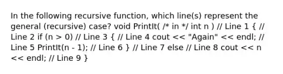 In the following recursive function, which line(s) represent the general (recursive) case? void PrintIt( /* in */ int n ) // Line 1 ( // Line 2 if (n > 0) // Line 3 { // Line 4 cout << "Again" << endl; // Line 5 PrintIt(n - 1); // Line 6 ) // Line 7 else // Line 8 cout << n << endl; // Line 9 }