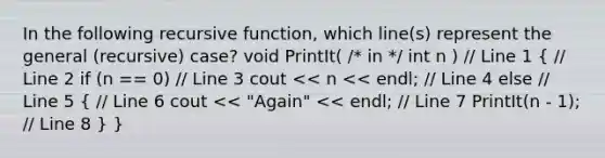 In the following recursive function, which line(s) represent the general (recursive) case? void PrintIt( /* in */ int n ) // Line 1 ( // Line 2 if (n == 0) // Line 3 cout << n << endl; // Line 4 else // Line 5 { // Line 6 cout << "Again" << endl; // Line 7 PrintIt(n - 1); // Line 8 ) }