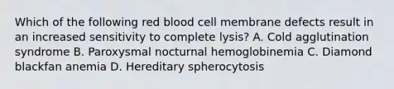 Which of the following red blood cell membrane defects result in an increased sensitivity to complete lysis? A. Cold agglutination syndrome B. Paroxysmal nocturnal hemoglobinemia C. Diamond blackfan anemia D. Hereditary spherocytosis