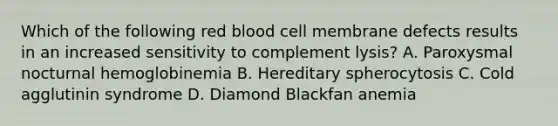 Which of the following red blood cell membrane defects results in an increased sensitivity to complement lysis? A. Paroxysmal nocturnal hemoglobinemia B. Hereditary spherocytosis C. Cold agglutinin syndrome D. Diamond Blackfan anemia