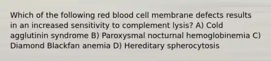 Which of the following red blood cell membrane defects results in an increased sensitivity to complement lysis? A) Cold agglutinin syndrome B) Paroxysmal nocturnal hemoglobinemia C) Diamond Blackfan anemia D) Hereditary spherocytosis