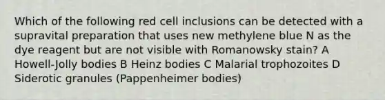 Which of the following red cell inclusions can be detected with a supravital preparation that uses new methylene blue N as the dye reagent but are not visible with Romanowsky stain? A Howell-Jolly bodies B Heinz bodies C Malarial trophozoites D Siderotic granules (Pappenheimer bodies)