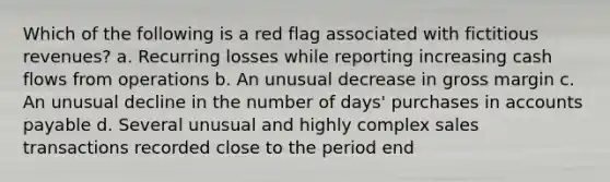 Which of the following is a red flag associated with fictitious revenues? a. Recurring losses while reporting increasing cash flows from operations b. An unusual decrease in gross margin c. An unusual decline in the number of days' purchases in accounts payable d. Several unusual and highly complex sales transactions recorded close to the period end