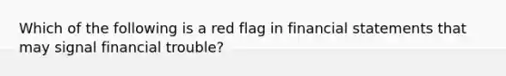 Which of the following is a red flag in financial statements that may signal financial trouble?