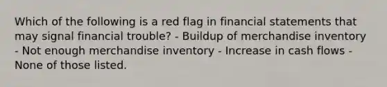 Which of the following is a red flag in <a href='https://www.questionai.com/knowledge/kFBJaQCz4b-financial-statements' class='anchor-knowledge'>financial statements</a> that may signal financial trouble? - Buildup of merchandise inventory - Not enough merchandise inventory - Increase in cash flows - None of those listed.