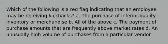 Which of the following is a red flag indicating that an employee may be receiving kickbacks? a. The purchase of inferior-quality inventory or merchandise b. All of the above c. The payment of purchase amounts that are frequently above market rates d. An unusually high volume of purchases from a particular vendor