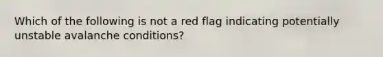 Which of the following is not a red flag indicating potentially unstable avalanche conditions?