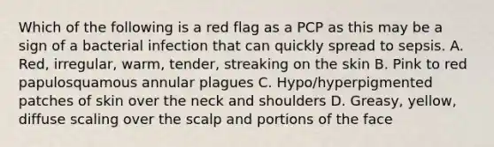 Which of the following is a red flag as a PCP as this may be a sign of a bacterial infection that can quickly spread to sepsis. A. Red, irregular, warm, tender, streaking on the skin B. Pink to red papulosquamous annular plagues C. Hypo/hyperpigmented patches of skin over the neck and shoulders D. Greasy, yellow, diffuse scaling over the scalp and portions of the face