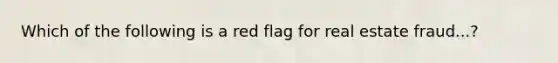 Which of the following is a red flag for real estate fraud...?