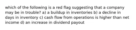 which of the following is a red flag suggesting that a company may be in trouble? a) a buildup in inventories b) a decline in days in inventory c) cash flow from operations is higher than net income d) an increase in dividend payout