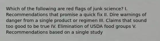 Which of the following are red flags of junk science? I. Recommendations that promise a quick fix II. Dire warnings of danger from a single product or regimen III. Claims that sound too good to be true IV. Elimination of USDA food groups V. Recommendations based on a single study