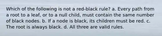 Which of the following is not a red-black rule? a. Every path from a root to a leaf, or to a null child, must contain the same number of black nodes. b. If a node is black, its children must be red. c. The root is always black. d. All three are valid rules.