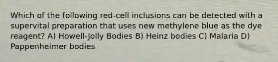 Which of the following red-cell inclusions can be detected with a supervital preparation that uses new methylene blue as the dye reagent? A) Howell-Jolly Bodies B) Heinz bodies C) Malaria D) Pappenheimer bodies