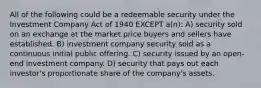 All of the following could be a redeemable security under the Investment Company Act of 1940 EXCEPT a(n): A) security sold on an exchange at the market price buyers and sellers have established. B) investment company security sold as a continuous initial public offering. C) security issued by an open-end investment company. D) security that pays out each investor's proportionate share of the company's assets.