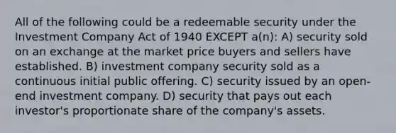 All of the following could be a redeemable security under the Investment Company Act of 1940 EXCEPT a(n): A) security sold on an exchange at the market price buyers and sellers have established. B) investment company security sold as a continuous initial public offering. C) security issued by an open-end investment company. D) security that pays out each investor's proportionate share of the company's assets.