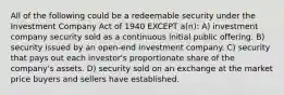 All of the following could be a redeemable security under the Investment Company Act of 1940 EXCEPT a(n): A) investment company security sold as a continuous initial public offering. B) security issued by an open-end investment company. C) security that pays out each investor's proportionate share of the company's assets. D) security sold on an exchange at the market price buyers and sellers have established.