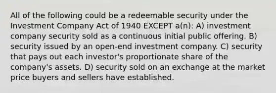 All of the following could be a redeemable security under the Investment Company Act of 1940 EXCEPT a(n): A) investment company security sold as a continuous initial public offering. B) security issued by an open-end investment company. C) security that pays out each investor's proportionate share of the company's assets. D) security sold on an exchange at the market price buyers and sellers have established.